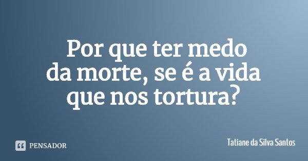 Por que ter medo da morte, se é a vida que nos tortura?... Frase de Tatiane da Silva Santos.
