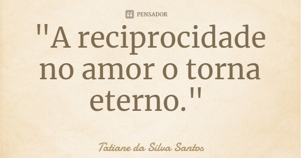 "A reciprocidade no amor o torna eterno."... Frase de Tatiane da Silva Santos.