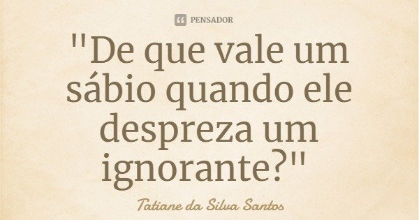 "De que vale um sábio quando ele despreza um ignorante?"... Frase de Tatiane da Silva Santos.