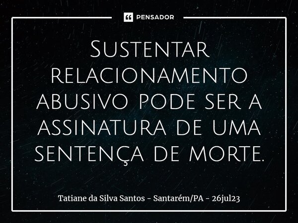 ⁠Sustentar relacionamento abusivo pode ser a assinatura de uma sentença de morte.... Frase de Tatiane da Silva Santos - SantarémPA - 26jul23.