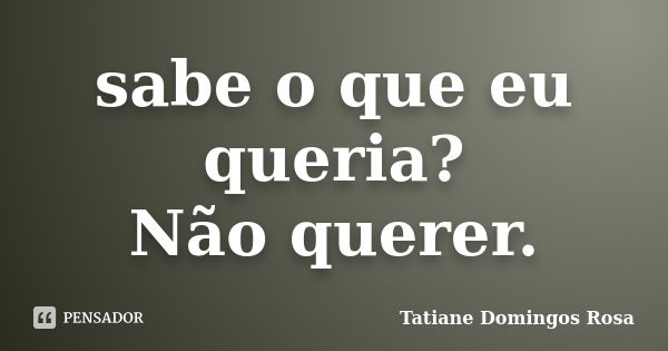 sabe o que eu queria? Não querer.... Frase de Tatiane Domingos Rosa.