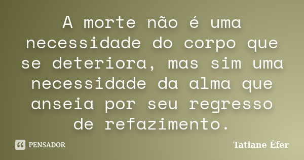 A morte não é uma necessidade do corpo que se deteriora, mas sim uma necessidade da alma que anseia por seu regresso de refazimento.... Frase de Tatiane Éfer.