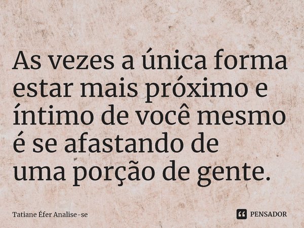 ⁠As vezes a única forma estar mais próximo e íntimo de você mesmo é se afastando de
uma porção de gente.... Frase de Tatiane Éfer Analise-se.