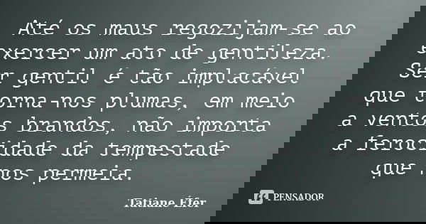 Até os maus regozijam-se ao exercer um ato de gentileza. Ser gentil é tão implacável que torna-nos plumas, em meio a ventos brandos, não importa a ferocidade da... Frase de Tatiane Éfer.