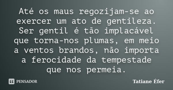 Até os maus regozijam-se ao exercer um ato de gentileza. Ser gentil é tão implacável que torna-nos plumas, em meio a ventos brandos, não importa a ferocidade da... Frase de Tatiane Éfer.