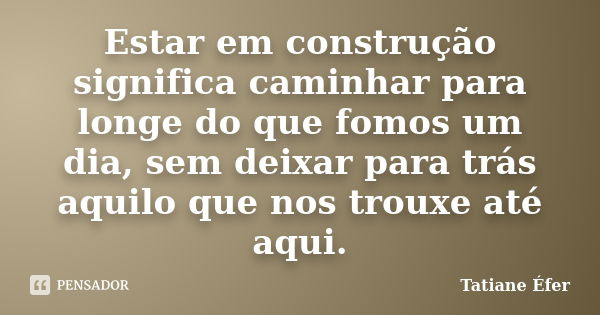 Estar em construção significa caminhar para longe do que fomos um dia, sem deixar para trás aquilo que nos trouxe até aqui.... Frase de Tatiane Éfer.