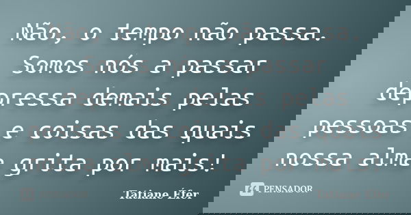 Não, o tempo não passa. Somos nós a passar depressa demais pelas pessoas e coisas das quais nossa alma grita por mais!... Frase de Tatiane Éfer.