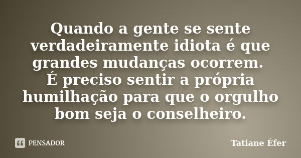 Quando a gente se sente verdadeiramente idiota é que grandes mudanças ocorrem. É preciso sentir a própria humilhação para que o orgulho bom seja o conselheiro.... Frase de Tatiane Éfer.