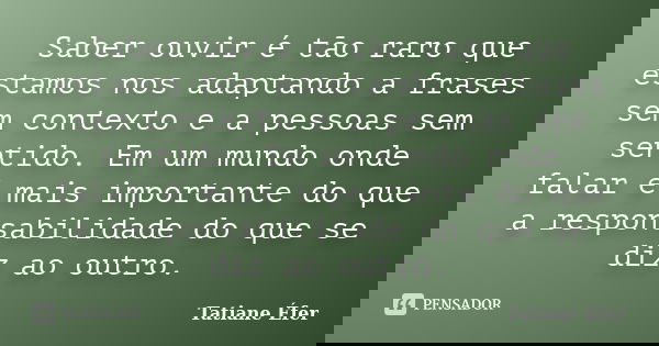 Saber ouvir é tão raro que estamos nos adaptando a frases sem contexto e a pessoas sem sentido. Em um mundo onde falar é mais importante do que a responsabilida... Frase de Tatiane Éfer.