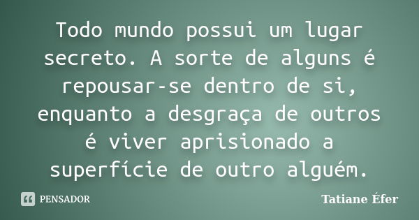 Todo mundo possui um lugar secreto. A sorte de alguns é repousar-se dentro de si, enquanto a desgraça de outros é viver aprisionado a superfície de outro alguém... Frase de Tatiane Éfer.