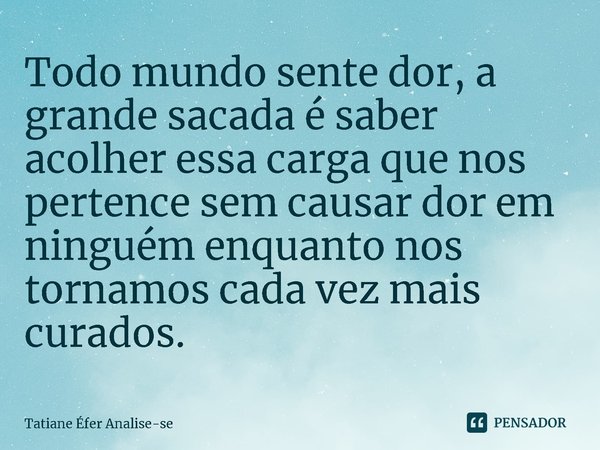 ⁠Todo mundo sente dor, a grande sacada é saber acolher essa carga que nos pertence sem causar dor em ninguém enquanto nos tornamos cada vez mais curados.... Frase de Tatiane Éfer Analise-se.