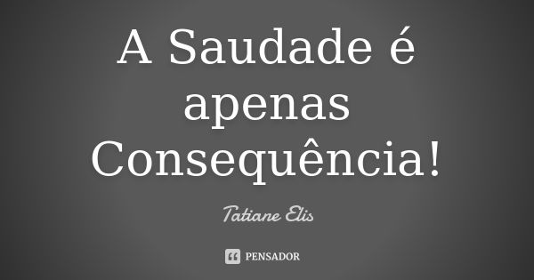 A Saudade é apenas Consequência!... Frase de Tatiane Elis.