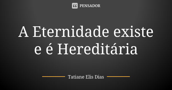 A Eternidade existe e é Hereditária... Frase de Tatiane Elis Dias.