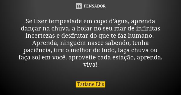 Se fizer tempestade em copo d'água, aprenda dançar na chuva, a boiar no seu mar de infinitas incertezas e desfrutar do que te faz humano. Aprenda, ninguém nasce... Frase de Tatiane Elis.