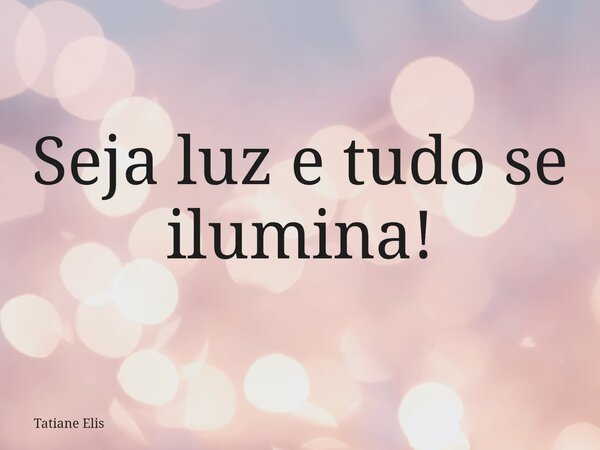 Seja luz e tudo se ilumina!... Frase de Tatiane Elis.