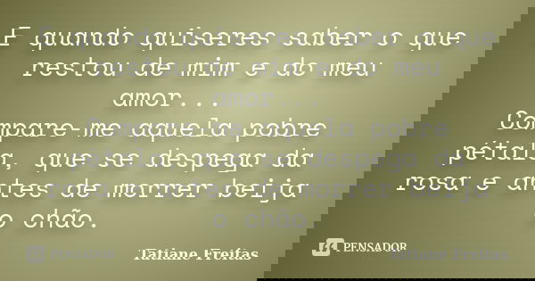 E quando quiseres saber o que restou de mim e do meu amor... Compare-me aquela pobre pétala, que se despega da rosa e antes de morrer beija o chão.... Frase de Tatiane Freitas.