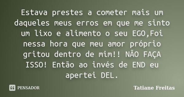 Estava prestes a cometer mais um daqueles meus erros em que me sinto um lixo e alimento o seu EGO,Foi nessa hora que meu amor próprio gritou dentro de mim!! NÃO... Frase de Tatiane Freitas.