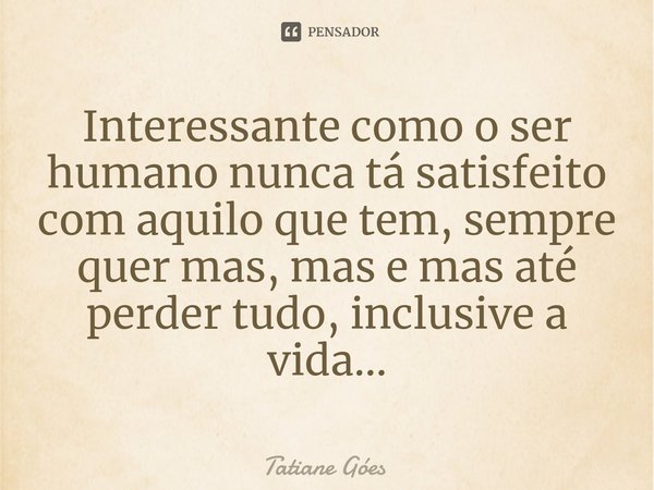 Interessante como o ser humano nunca tá satisfeito com aquilo que tem, sempre quer mas, mas e mas até perder tudo, inclusive a vida...... Frase de Tatiane Góes.