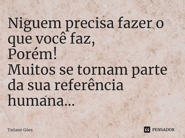 ⁠Niguem precisa fazer o que você faz, Porém! Muitos se tornam parte da sua referência humana...... Frase de Tatiane Góes.