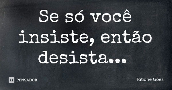 Se só você insiste, então desista...... Frase de Tatiane Góes.