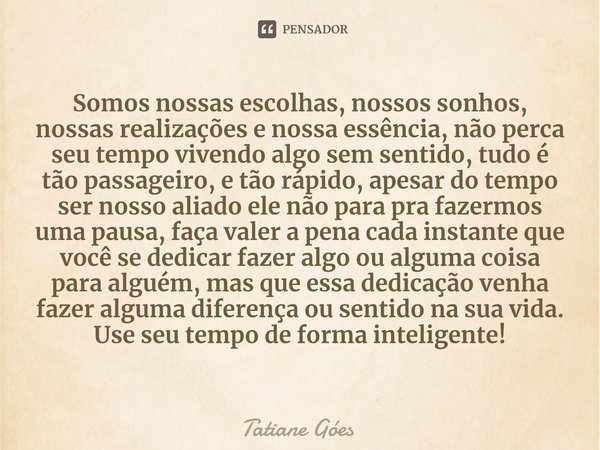 ⁠Somos nossas escolhas, nossos sonhos, nossas realizações e nossa essência, não perca seu tempo vivendo algo sem sentido, tudo é tão passageiro, e tão rápido, a... Frase de Tatiane Góes.