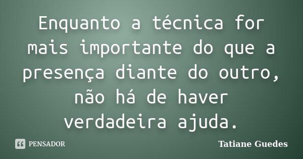 Enquanto a técnica for mais importante do que a presença diante do outro, não há de haver verdadeira ajuda.... Frase de Tatiane Guedes.