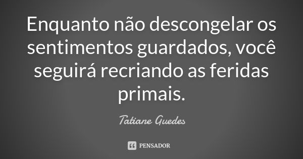 Enquanto não descongelar os sentimentos guardados, você seguirá recriando as feridas primais.... Frase de Tatiane Guedes.