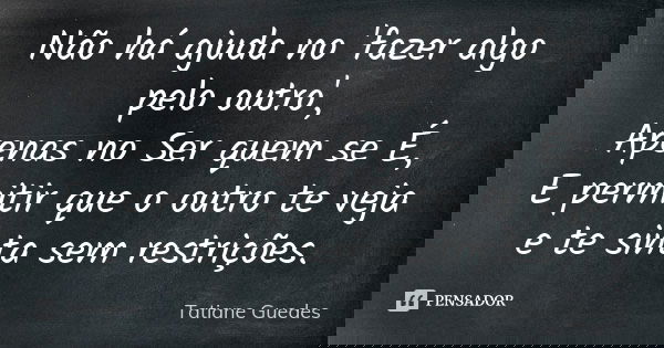 Não há ajuda no 'fazer algo pelo outro', Apenas no Ser quem se É, E permitir que o outro te veja e te sinta sem restrições.... Frase de Tatiane Guedes.