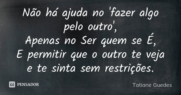 Não há ajuda no 'fazer algo pelo outro', Apenas no Ser quem se É, E permitir que o outro te veja e te sinta sem restrições.... Frase de Tatiane Guedes.