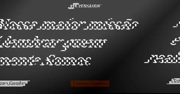 Nossa maior missão é lembrar quem realmente Somos.... Frase de Tatiane Guedes.