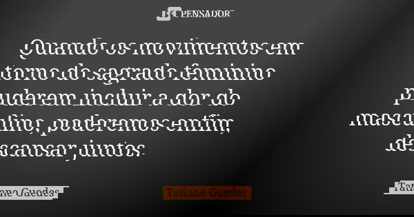 Quando os movimentos em torno do sagrado feminino puderem incluir a dor do masculino, poderemos enfim, descansar juntos.... Frase de Tatiane Guedes.