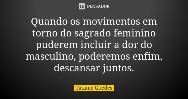 Quando os movimentos em torno do sagrado feminino puderem incluir a dor do masculino, poderemos enfim, descansar juntos.... Frase de Tatiane Guedes.