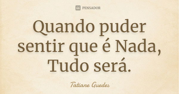 Quando puder sentir que é Nada, Tudo será.... Frase de Tatiane Guedes.