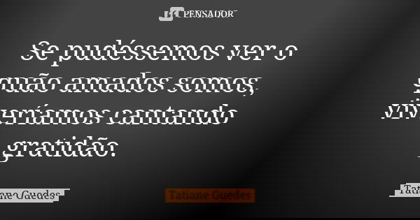 Se pudéssemos ver o quão amados somos, viveríamos cantando gratidão.... Frase de Tatiane Guedes.