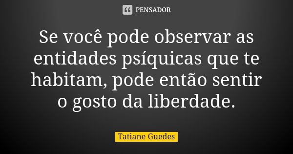 Se você pode observar as entidades psíquicas que te habitam, pode então sentir o gosto da liberdade.... Frase de Tatiane Guedes.