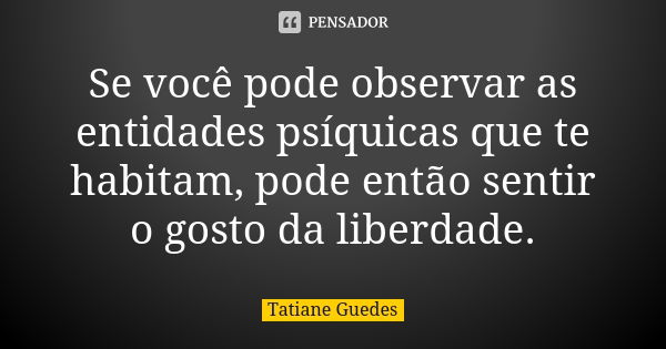 Se você pode observar as entidades psíquicas que te habitam, pode então sentir o gosto da liberdade.... Frase de Tatiane Guedes.