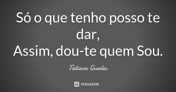 Só o que tenho posso te dar, Assim, dou-te quem Sou.... Frase de Tatiane Guedes.