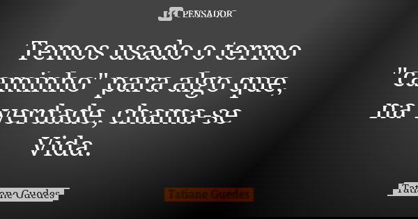 Temos usado o termo "caminho" para algo que, na verdade, chama-se Vida.... Frase de Tatiane Guedes.