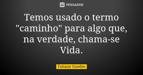 Temos usado o termo "caminho" para algo que, na verdade, chama-se Vida.... Frase de Tatiane Guedes.