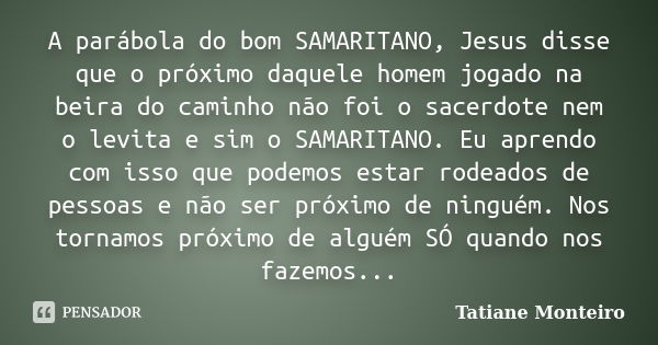 A parábola do bom SAMARITANO, Jesus disse que o próximo daquele homem jogado na beira do caminho não foi o sacerdote nem o levita e sim o SAMARITANO. Eu aprendo... Frase de Tatiane Monteiro.