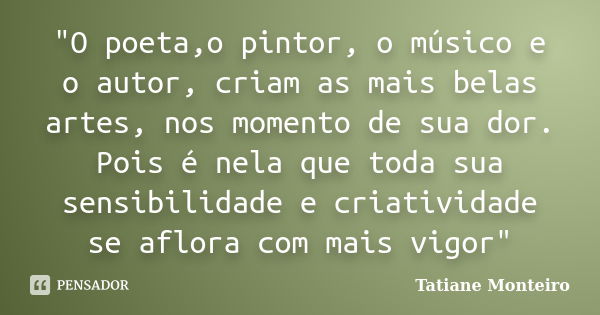 "O poeta,o pintor, o músico e o autor, criam as mais belas artes, nos momento de sua dor. Pois é nela que toda sua sensibilidade e criatividade se aflora c... Frase de Tatiane Monteiro.