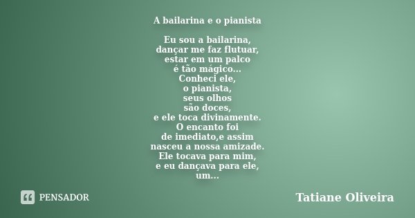 A bailarina e o pianista Eu sou a bailarina, dançar me faz flutuar, estar em um palco é tão mágico... Conheci ele, o pianista, seus olhos são doces, e ele toca ... Frase de Tatiane Oliveira.