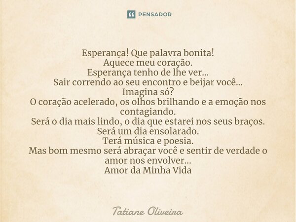 ⁠Esperança! Que palavra bonita! Aquece meu coração. Esperança tenho de lhe ver... Sair correndo ao seu encontro e beijar você... Imagina só? O coração acelerado... Frase de Tatiane Oliveira.