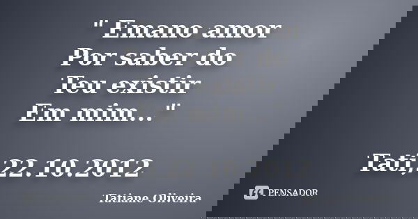 " Emano amor Por saber do Teu existir Em mim..." Tati,22.10.2012... Frase de Tatiane Oliveira.