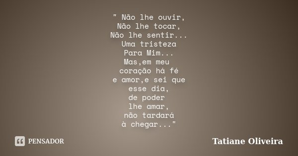 " Não lhe ouvir, Não lhe tocar, Não lhe sentir... Uma tristeza Para Mim... Mas,em meu coração há fé e amor,e sei que esse dia, de poder lhe amar, não tarda... Frase de Tatiane Oliveira.