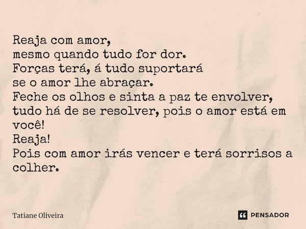 Reaja com amor, mesmo quando tudo for dor. Forças terá, á tudo suportará se o amor lhe abraçar. Feche os olhos e sinta a paz te envolver, tudo há de se resolve... Frase de Tatiane Oliveira.