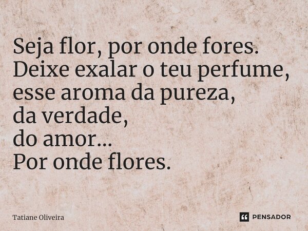 ⁠Seja flor, por onde fores. Deixe exalar o teu perfume, esse aroma da pureza, da verdade, do amor... Por onde flores.... Frase de Tatiane Oliveira.
