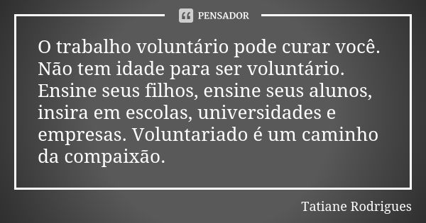 O trabalho voluntário pode curar você. Não tem idade para ser voluntário. Ensine seus filhos, ensine seus alunos, insira em escolas, universidades e empresas. V... Frase de Tatiane Rodrigues.