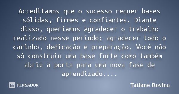 Acreditamos que o sucesso requer bases sólidas, firmes e confiantes. Diante disso, queríamos agradecer o trabalho realizado nesse período; agradecer todo o cari... Frase de Tatiane Rovina.