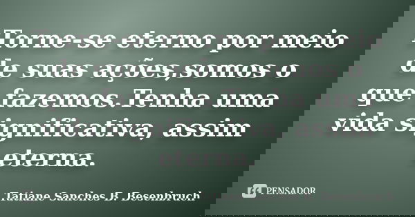 Torne-se eterno por meio de suas ações,somos o que fazemos.Tenha uma vida significativa, assim eterna.... Frase de Tatiane Sanches B. Besenbruch.